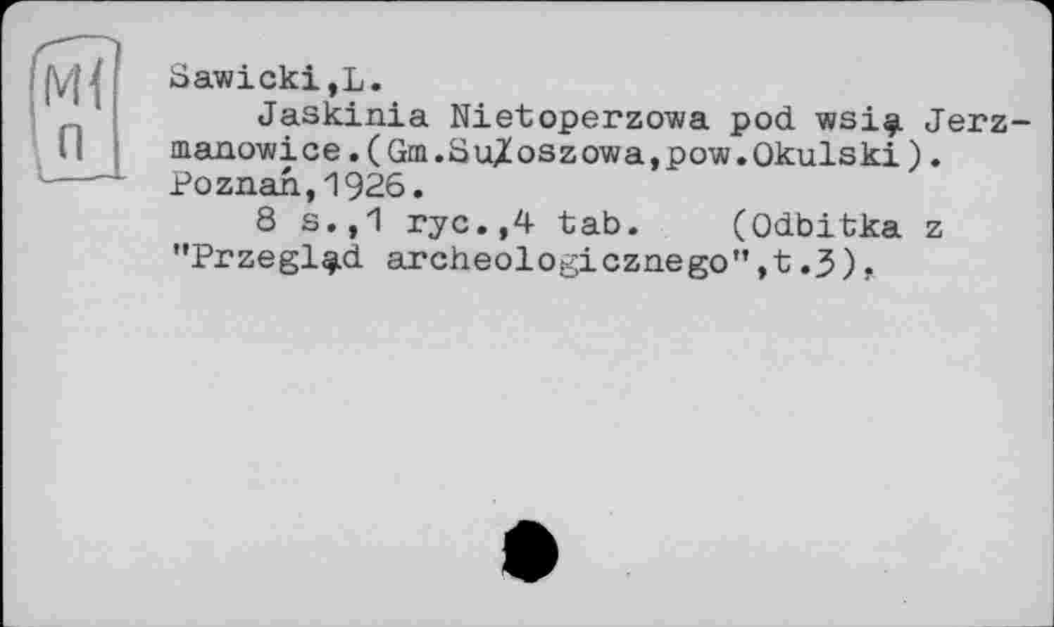 ﻿Ml п
Sawicki,L.
Jaskinia Nietoperzowa pod wsi^i Jerz-manowice.(Gm.8u/oszowa,pow.0kulski), Poznan,1926.
8 s.,1 rye.,4 tab. (Odbitka z "Przegl^d archeologicznego”,t.J).